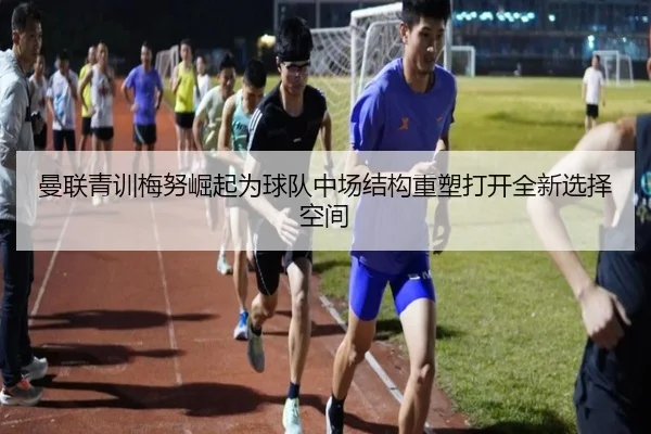 曼联青训梅努崛起为球队中场结构重塑打开全新选择空间