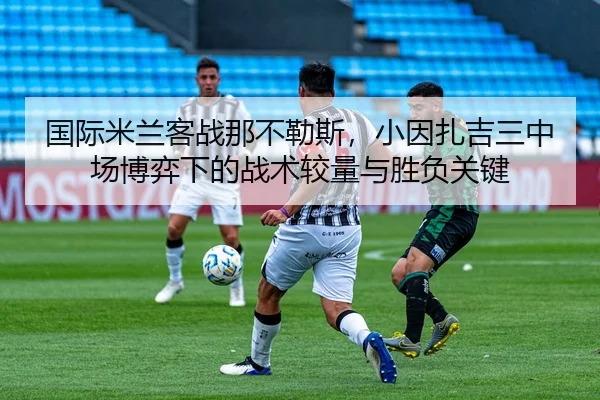国际米兰客战那不勒斯，小因扎吉三中场博弈下的战术较量与胜负关键