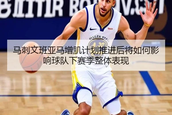 马刺文班亚马增肌计划推进后将如何影响球队下赛季整体表现