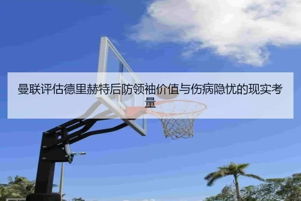 曼联评估德里赫特后防领袖价值与伤病隐忧的现实考量