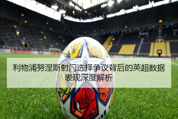 利物浦努涅斯射门选择争议背后的英超数据表现深度解析