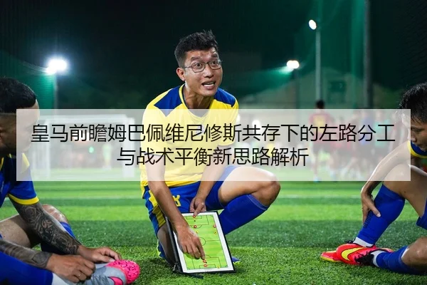 皇马前瞻姆巴佩维尼修斯共存下的左路分工与战术平衡新思路解析