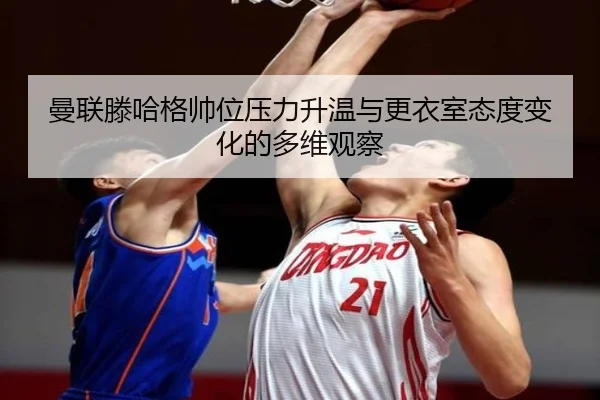 曼联滕哈格帅位压力升温与更衣室态度变化的多维观察
